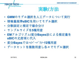 実験/方法
• GMMのモデル選択を人工データについて実行
• 情報量規準sBICを用いてモデル選択
• 分散固定と推定で場合分け
• サンプルサイズを5種用意
• EMアルゴリズム/変分Bayes法による推定量を
sBICの尤度項に代入
• 変分Bayesではﾊｲﾊﾟｰﾊﾟﾗﾒｰﾀ2種用意
• データセットを複数用意し各々でモデル選択
2017/9/15 IBISML30th 22
 