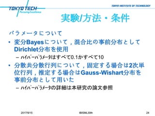 実験/方法・条件
パラメータについて
• 変分Bayesについて，混合比の事前分布として
Dirichlet分布を使用
– ﾊｲﾊﾟｰﾊﾟﾗﾒｰﾀはすべて0.1かすべて10
• 分散共分散行列について，固定する場合は2次単
位行列，推定する場合はGauss-Wishart分布を
事前分布として用いた
– ﾊｲﾊﾟｰﾊﾟﾗﾒｰﾀの詳細は本研究の論文参照
2017/9/15 IBISML30th 24
 