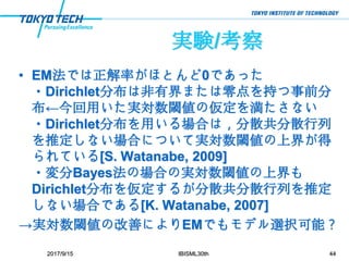 実験/考察
• EM法では正解率がほとんど0であった
・Dirichlet分布は非有界または零点を持つ事前分
布←今回用いた実対数閾値の仮定を満たさない
・Dirichlet分布を用いる場合は，分散共分散行列
を推定しない場合について実対数閾値の上界が得
られている[S. Watanabe, 2009]
・変分Bayes法の場合の実対数閾値の上界も
Dirichlet分布を仮定するが分散共分散行列を推定
しない場合である[K. Watanabe, 2007]
→実対数閾値の改善によりEMでもモデル選択可能？
2017/9/15 IBISML30th 44
 