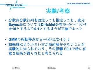 実験/考察
• 分散共分散行列を固定しても推定しても，変分
Bayes法についてはDirichlet分布のﾊｲﾊﾟｰﾊﾟﾗﾒｰﾀ
を10とするより0.1とするほうが正確であった
• GMMの相転移点はφ＝(M+1)/2=1.5, 3
• 相転移点より小さい方が局所解が少ないことが
実験的に知られており，その影響で0.1で特に有
意な結果が得られたと考えられる
2017/9/15 IBISML30th 46
 
