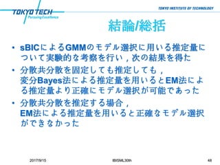 結論/総括
• sBICによるGMMのモデル選択に用いる推定量に
ついて実験的な考察を行い，次の結果を得た
• 分散共分散を固定しても推定しても，
変分Bayes法による推定量を用いるとEM法によ
る推定量より正確にモデル選択が可能であった
• 分散共分散を推定する場合，
EM法による推定量を用いると正確なモデル選択
ができなかった
2017/9/15 IBISML30th 48
 