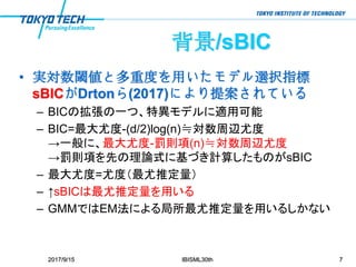 背景/sBIC
• 実対数閾値と多重度を用いたモデル選択指標
sBICがDrtonら(2017)により提案されている
– BICの拡張の一つ、特異モデルに適用可能
– BIC=最大尤度-(d/2)log(n)≒対数周辺尤度
→一般に、最大尤度-罰則項(n)≒対数周辺尤度
→罰則項を先の理論式に基づき計算したものがsBIC
– 最大尤度=尤度（最尤推定量）
– ↑sBICは最尤推定量を用いる
– GMMではEM法による局所最尤推定量を用いるしかない
2017/9/15 IBISML30th 7
 
