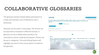 30
COLLABORATIVE GLOSSARIES
The glossary activity module allows participants to
create and maintain a list of definitions, like a
dictionary.
Glossary can be used in many ways. The entries can
be searched or browsed in different formats. A
glossary can be a collaborative activity or be
restricted to entries made by the teacher. Entries can
be put in categories. The auto-linking feature will
highlight any word in the course which is located in
the glossary.
 