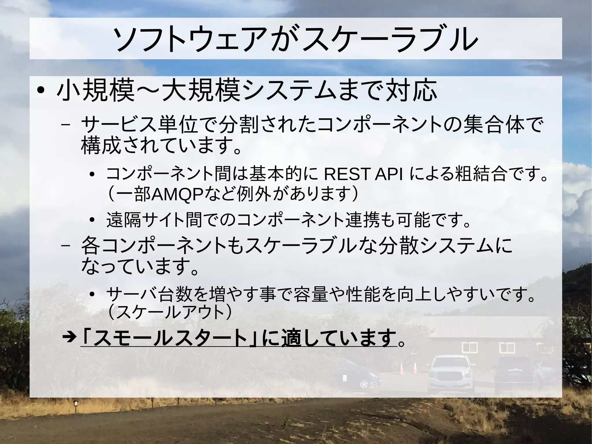 ソフトウェアがスケーラブル
●
小規模〜大規模システムまで対応
– サービス単位で分割されたコンポーネントの集合体で
構成されています。
● コンポーネント間は基本的に REST API による粗結合です。
（一部AMQPなど例外があります）
●
遠隔サイト間でのコンポーネント連携も可能です。
– 各コンポーネントもスケーラブルな分散システムに
なっています。
●
サーバ台数を増やす事で容量や性能を向上しやすいです。
（スケールアウト）
➔「スモールスタート」に適しています。
 