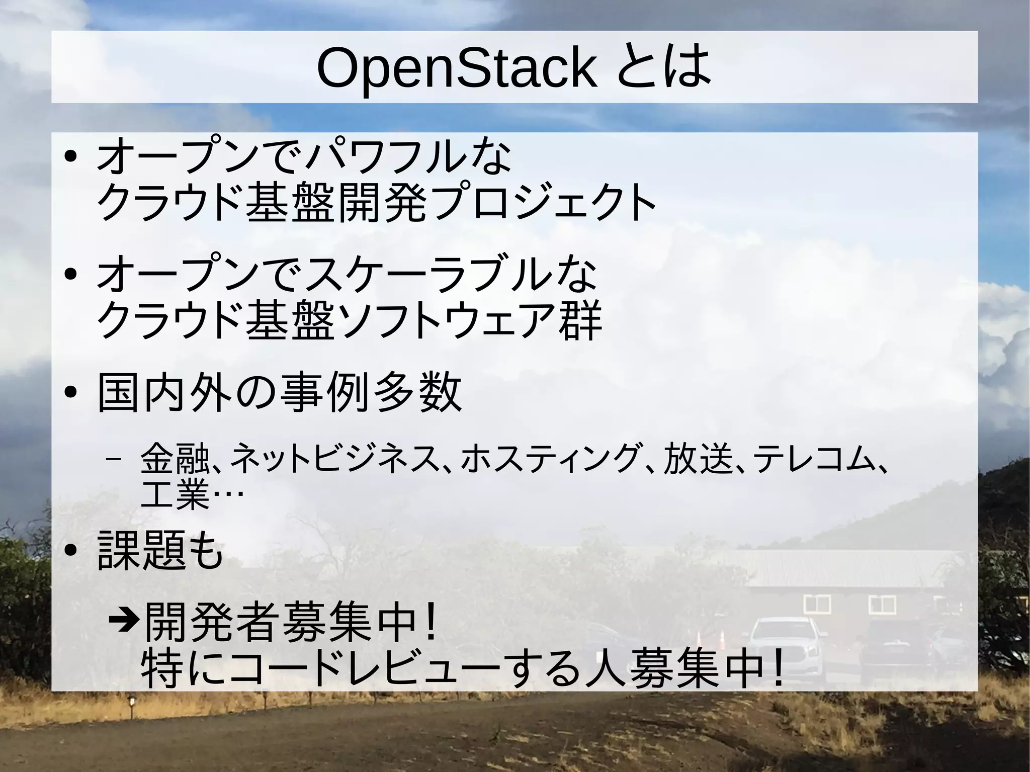OpenStack とは
●
オープンでパワフルな
クラウド基盤開発プロジェクト
●
オープンでスケーラブルな
クラウド基盤ソフトウェア群
●
国内外の事例多数
– 金融、ネットビジネス、ホスティング、放送、テレコム、
工業…
●
課題も
➔開発者募集中！
特にコードレビューする人募集中！
 