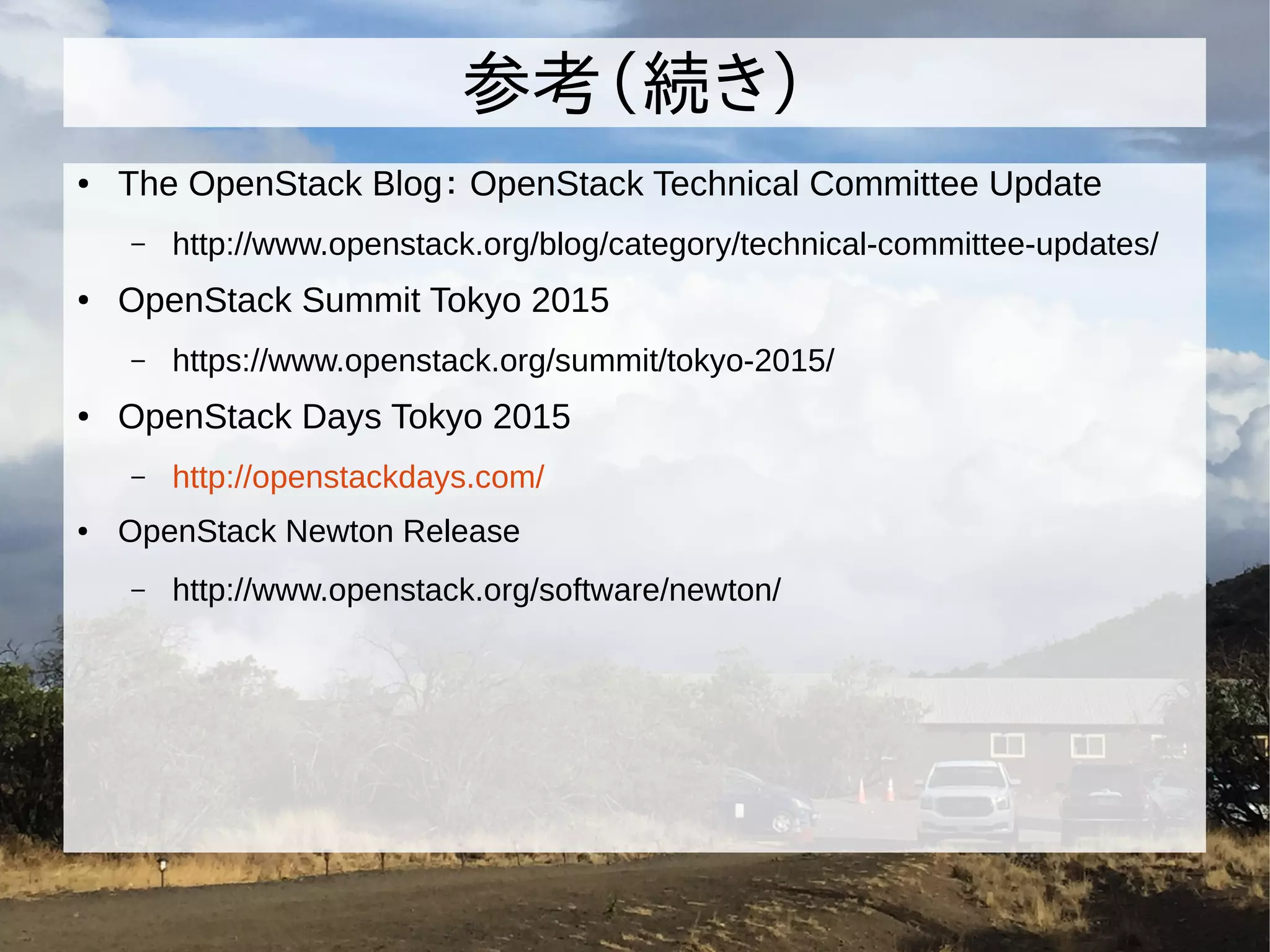 参考（続き）
● The OpenStack Blog： OpenStack Technical Committee Update
– http://www.openstack.org/blog/category/technical-committee-updates/
● OpenStack Summit Tokyo 2015
– https://www.openstack.org/summit/tokyo-2015/
● OpenStack Days Tokyo 2015
– http://openstackdays.com/
● OpenStack Newton Release
– http://www.openstack.org/software/newton/
 