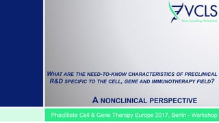 WHAT ARE THE NEED-TO-KNOW CHARACTERISTICS OF PRECLINICAL
R&D SPECIFIC TO THE CELL, GENE AND IMMUNOTHERAPY FIELD?
A NONCLINICAL PERSPECTIVE
Phacilitate Cell & Gene Therapy Europe 2017, Berlin - Workshop
 