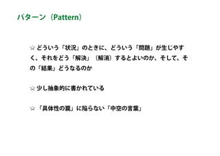 どういう「状況」のときに、どういう「問題」が生じやす
く、それをどう「解決」（解消）するとよいのか、そして、そ
の「結果」どうなるのか
少し抽象的に書かれている
「具体性の罠」に陥らない「中空の言葉」
パターン（Pattern）
 