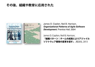 James O. Coplien, Neil B. Harrison,
Organizational Patterns of Agile Software
Development, Prentice Hall, 2004
その後、組織や教育に応用された
James O. Coplien, Neil B. Harrison,
『組織パターン：チームの成長によりアジャイル
ソフトウェア開発の変革を促す』, 翔泳社, 2013
 