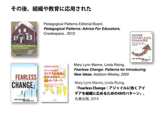 Pedagogical Patterns Editorial Board,
Pedagogical Patterns: Advice For Educators,
Createspace., 2012
その後、組織や教育に応用された
Mary Lynn Manns, Linda Rising,
Fearless Change: Patterns for Introducing
New Ideas, Addison-Wesley, 2005
Mary Lynn Manns, Linda Rising,
『Fearless Change：アジャイルに効く アイ
デアを組織に広めるための48のパターン』,
丸善出版, 2014
 