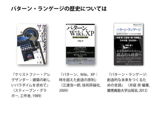 パターン・ランゲージの歴史については
パターン・ランゲージ
Reality
リアリティ プラス
Pattern Languages
創造的な未来をつくるための言語
中
埜
博
NakanoHiroshi
江
渡
浩
一
郎
EtoKoichiro
中
西
泰
人
NakanishiYasuto
竹
中
平
蔵
TakenakaHeizō
羽
生
田
栄
一
EiitiHanyuda
井
庭
崇﹇
編
著
﹈
IbaTakashi
定価（本体 2,400円＋税）
創造的な社会へ
応急処置的な社会から、
中埜 博 江渡浩一郎 中西泰人
竹中平蔵 羽生田栄一
井庭 崇
パターン・ランゲージによって、私たちはどのような未来をつくることができるのか？
気鋭の社会学者・井庭崇が、中埜博、江渡浩一郎、中西泰人、竹中平蔵、羽生田栄一
という各界のフロントランナーを迎え、徹底討論。
読者のリアリティに、新たな知をプラスする
﹇
編
著
﹈
　
　
　
　　
　
　
　
　
　
　
　
　　
　
　
　
　
　
　
　
　
！！
『クリストファー・アレ
グザンダー：建築の新し
いパラダイムを求めて』
（スティーブン・グラ
ボー, 工作舎, 1989）
『パターン、Wiki、XP：
時を超えた創造の原則』
（江渡浩一郎, 技術評論社,
2009）
『パターン・ランゲージ:
創造的な未来をつくるた
めの言語』 （井庭 崇 編著,
慶應義塾大学出版会, 2013）
 