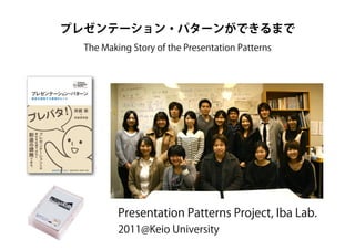 Presentation Patterns Project, Iba Lab.
2011@Keio University
プレゼンテーション・パターンができるまで
The Making Story of the Presentation Patterns
 