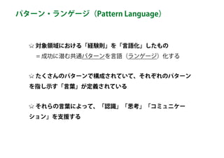 対象領域における「経験則」を「言語化」したもの 
　 = 成功に潜む共通パターンを言語（ランゲージ）化する
たくさんのパターンで構成されていて、それぞれのパターン
を指し示す「言葉」が定義されている
それらの言葉によって、「認識」「思考」「コミュニケー
ション」を支援する
パターン・ランゲージ（Pattern Language）
 