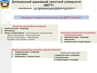 Вступна кампанія - 2017
Дніпровський державний технічний університет
(ДДТУ)
www.dstu.dp.ua тел. Приймальної комісії (0569) 50-65-50, 50-65-17
Конкурсні предмети для вступу до ДДТУ (проект):
Факультети: металургійний, механічний
1. Українська мова і література
2. Математика
3. Фізика / Історія України - усі спеціальності, за виключенням:
Хімія / Історія України - хімічна технологія
Біологія / Історія України - біотехнологія
Географія / Історія України - екологія
Факультети: енергетичний, електроніки та
комп'ютерної техніки
1. Українська мова і література
2. Математика
3. Іноземна мова / Історія України
Факультет менеджменту, економіки, соціології та філології
1. Українська мова і література
2. Історія України
3. Математика / Іноземна мова
Спеціальність філологія:
1.Українська мова і література
2. Іноземна мова
3. Історія України / Географія
 