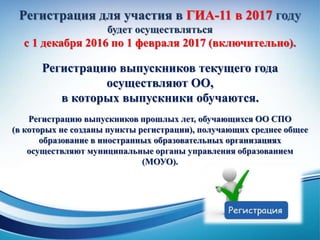 Регистрация для участия в ГИА-11 в 2017 году
будет осуществляться
с 1 декабря 2016 по 1 февраля 2017 (включительно).
Регистрацию выпускников текущего года
осуществляют ОО,
в которых выпускники обучаются.
Регистрацию выпускников прошлых лет, обучающихся ОО СПО
(в которых не созданы пункты регистрации), получающих среднее общее
образование в иностранных образовательных организациях
осуществляют муниципальные органы управления образованием
(МОУО).
 