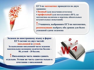 ЕГЭ по математике проводится по двум
уровням:
 базовый (для получения аттестата)
 профильный (для поступления в ВУЗ, где
математика включена в перечень обязательных
вступительных испытаний)
!Учащимся, выбравшим ЕГЭ по математике,
рекомендовано выбрать оба уровня для более
успешной сдачи экзамена
Экзамен по иностранному языку в форме
ЕГЭ состоит из двух частей:
письменной и устной.
За выполнение письменной части экзамена
максимальное возможное количество баллов –
80, устной – 20 баллов.
!Письменную часть можно сдавать
отдельно. Устная же часть сдается только в
сочетании с письменной
 