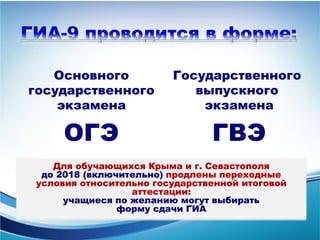 Основного
государственного
экзамена
ОГЭ
Государственного
выпускного
экзамена
ГВЭ
Для обучающихся Крыма и г. Севастополя
до 2018 (включительно) продлены переходные
условия относительно государственной итоговой
аттестации:
учащиеся по желанию могут выбирать
форму сдачи ГИА
 