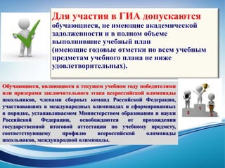 Для участия в ГИА допускаются
обучающиеся, не имеющие академической
задолженности и в полном объеме
выполнившие учебный план
(имеющие годовые отметки по всем учебным
предметам учебного плана не ниже
удовлетворительных).
 
