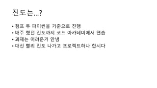 진도는…?
• 점프 투 파이썬을 기준으로 진행
• 매주 했던 진도까지 코드 아카데미에서 연습
• 과제는 어려운거 안냄
• 대신 빨리 진도 나가고 프로젝트하나 합시다
 