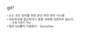 git?
• 소스 코드 관리를 위한 분산 버전 관리 시스템
• 네트워크에 접근하거나 중앙 서버에 의존하지 않는다.
• 로컬 작업이 가능!
• 많은 GUI툴이 지원된다 - SourceTree
 