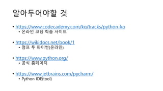 알아두어야할 것
• https://www.codecademy.com/ko/tracks/python-ko
• 온라인 코딩 학습 사이트
• https://wikidocs.net/book/1
• 점프 투 파이썬(온라인)
• https://www.python.org/
• 공식 홈페이지
• https://www.jetbrains.com/pycharm/
• Python IDE(tool)
 