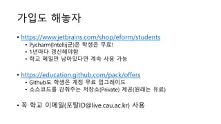 가입도 해놓자
• https://www.jetbrains.com/shop/eform/students
• Pycharm(Intellij군)은 학생은 무료!
• 1년마다 갱신해야함
• 학교 메일만 남아있다면 계속 사용 가능
• https://education.github.com/pack/offers
• Github도 학생은 계정 무료 업그레이드
• 소스코드를 감춰주는 저장소(Private) 제공(원래는 유료)
• 꼭 학교 이메일(포탈ID@live.cau.ac.kr) 사용
 