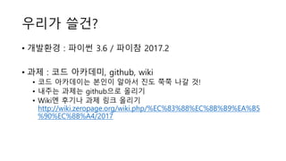 우리가 쓸건?
• 개발환경 : 파이썬 3.6 / 파이참 2017.2
• 과제 : 코드 아카데미, github, wiki
• 코드 아카데이는 본인이 알아서 진도 쭉쭉 나갈 것!
• 내주는 과제는 github으로 올리기
• Wiki엔 후기나 과제 링크 올리기
http://wiki.zeropage.org/wiki.php/%EC%83%88%EC%8B%B9%EA%B5
%90%EC%8B%A4/2017
 