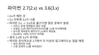 파이썬 2.7(2.x) vs 3.6(3.x)
• 2.x가 예전 것
• 2.x 이후에 3.x가 나옴
• 하지만 2.x -> 3.x으로 옮기기엔 많은 문제가 발생
• 서비스 운영 업체들의 많은 비용
• 수많은 2.x의 패키지(라이브러리)를 3.x에 이식해야함
• 당시엔 대부분의 패키지가 2.x에서 제공됨
• 2to3로도 100% 이식이 어려움
• 결국 2.x와 3.x가 유지됨
• 하지만 공식적으로 2.7에서 더 이상의 업그레이드는 없을 예정
• 보안 패치만 지원
• 그럼 당연히 3.x를 써야겠죠?
 