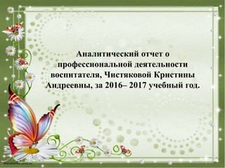 Аналитический отчет о
профессиональной деятельности
воспитателя, Чистяковой Кристины
Андреевны, за 2016– 2017 учебный год.
 