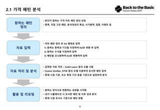 9
2.1 가격 패턴 분석
원하는 패턴
정의
자료 입력
자료 처리 및 분석
활용 및 리포팅
• 본인이 원하는 가격 차트 패턴 정의 과정
• 종목, 직접 그린 패턴, 분석대상의 특성, 시가총액, 업종, 이벤트 등
• 차트 패턴 정의 후 list 형태로 입력
1) 원하는 종목과 기간을 지정하여 list로 변환 후 입력
2) 원하는 수식을 지정하여 입력
3) 패턴을 간소화하여 list로 변환하여 입력
• 입력된 자료 처리 – Scikit Learn 등의 모듈 사용
• Cosine Simillar, DTW 등의 모델 이용하여 유사한 패턴 검색
• 현재 시점 기준, 또는 특정 기간 등을 기준으로 설정하여 분석
• 원하는 양식으로 변환하는 과정을 시각화
• 과거 시뮬레이션 시 유사한 패턴 및 이후 성과 분석
• 현재 시점 유사도 기준으로 패턴 정렬
 