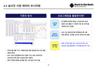 14
2.3 실시간 시장 데이터 모니터링
• 투자자별 동향, 주가, 거래량 등에 대한 정보를 주로 HTS 등을
통하여 확인
• HTS 기능이 발전함에 따라 다양한 기능 사용 가능하지만
본인만의 전략 관련 수집하는데는 제한적
• 특히 다양한 종목을 검색할 경우 누락 등의 우려 있음
기존의 방식 프로그래밍을 활용한다면?
시간의
절약
• 전 종목에 대하여 원하는 조건에 따라 검색
• 증권사 API 활용 시 다양한 지표 및 조건식을
한번에 처리 가능함
시뮬레이
션 가능
• 해당 조건에 대한 과거 사례 모니터링 가능
• MySQL 등을 활용하여 시간대별 DB구축 가능
본인의
방식으로
• HTS 기능 등을 본인에 최적화되도록 사용
• 특정 종목군, 조건별 (시간대, 외국인 등) 정렬
 