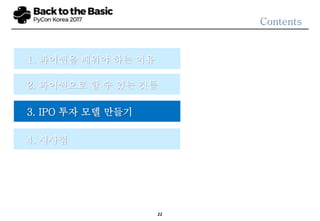22
3.1 프로젝트 정의 및 범위
프로젝트
정의
• IPO 종목의 주가 예측
범위
• 국내 KOSDAQ, KOSPI 시장에 신규 상장하는 종목을
대상으로 함
• KONEX 이전 상장, OTC 이전상장 등은 포함
• 기업 인적분할을 통한 신규상장, ETF 등은 제외
목표 결과
• 일반적인 주가 예측 모형은 해당 종목의 예상 수익률 및
변동성 등을 예측함
• IPO의 경우 투자자 입장에서 볼 때, 예상 수익률보다는
공모가 대비 시초가, 상장 이후 주가 움직임을
패턴화하여 나타내는 것이 더욱 가치 있는 결과물이 될
수 있음
결과 패턴
목표 결과
• IPO 예측에 필요한 핵심변수 24개를 선정함
• 해당 변수를 구간별로 나눔
• 각 종목에 대한 Cosine Similarity 이용함
• 공모가 대비 상승하였으나 이후 지속 하락 패턴
• 공모가 부근의 시초가 형성 이후 지속 성장 패턴
• 초기 조정 이후 상승세 나타내는 패턴
• 공모가 하회 이후 지속 하락하는 패턴
 