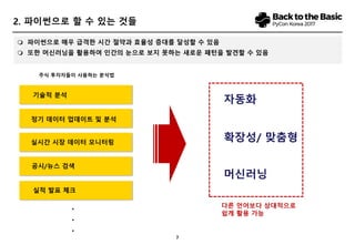 7
 파이썬으로 매우 급격한 시간 절약과 효율성 증대를 달성할 수 있음
 또한 머신러닝을 활용하여 인간의 눈으로 보지 못하는 새로운 패턴을 발견할 수 있음
2. 파이썬으로 할 수 있는 것들
공시/뉴스 검색
정기 데이터 업데이트 및 분석
실시간 시장 데이터 모니터링
기술적 분석
실적 발표 체크
자동화
확장성/ 맞춤형
머신러닝
다른 언어보다 상대적으로
쉽게 활용 가능
주식 투자자들이 사용하는 분석법
.
.
.
 
