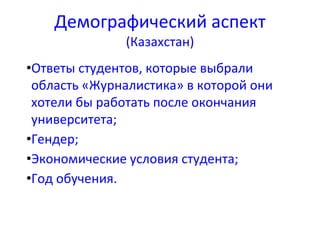 Демографический аспект
(Казахстан)
•Ответы студентов, которые выбрали
область «Журналистика» в которой они
хотели бы работать после окончания
университета;
•Гендер;
•Экономические условия студента;
•Год обучения.
 