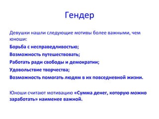 Гендер
Девушки нашли следующие мотивы более важными, чем
юноши:
Борьба с несправедливостью;
Возможность путешествовать;
Работать ради свободы и демократии;
Удовольствие творчества;
Возможность помогать людям в их повседневной жизни.
Юноши считают мотивацию «Сумма денег, которую можно
заработать» наименее важной.
 