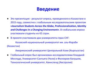 Введение
● Это презентация - результат опроса, проведенного в Казахстане в
2015 году, совместно с глобальным исследовательским проектом
«Journalism Students Across the Globe, Professionalization, Identity
and Challenges in a Changing Environment». В глобальном опросе
участвовали студенты из 42 стран.
● В проекте участвовали два университета стран СНГ:
Казахский национальный университет им. аль-Фараби
(Казахстан)
Американский университет Центральной Азии (Кыргызстан)
● Глобальный опрос был организован исследователями Клаудией
Мелладо, Университет Сантьяго (Чили) и Фолкером Ханушем,
Технологический университет, Квинсленд (Австралия)
 