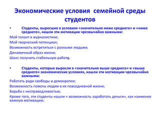 Экономические условия семейной среды
студентов
• Студенты, выросшие в условиях «значительно ниже среднего» и «ниже
среднего», нашли эти мотивации чрезвычайно важными:
Мой талант в журналистике;
Мой творческий потенциал;
Возможность встретиться с разными людьми;
Динамичный образ жизни;
Шанс получить стабильную работу.
• Студенты, которые выросли в «значительно выше среднего» и «выше
среднего» экономических условиях, нашли эти мотивации чрезвычайно
важными:
Работать ради свободы и демократии;
Возможность помочь людям в их повседневной жизни;
Борьба с несправедливостью;
Кроме того, эти студенты нашли « возможность заработать деньги», как наименее
важную мотивацию.
 