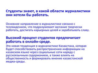 Студенты знают, в какой области журналистики
они хотели бы работать.
Основное направление в журналистике связано с
телевидением, что подразумевает желание творчески
работать, достигать карьерных целей и зарабатывать славу.
Высокий процент студентов предпочитает
работать в онлайн-среде.
Это новая тенденция в журналистике Казахстана, которая
будет способствовать распространению информации на
казахском языке через социальные сети наряду с
русскоязычным содержанием, а также влиять на
общественность и формировать мнение казахстанской
медиа-среды.
 