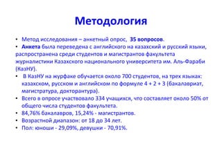 Методология
• Метод исследования – анкетный опрос, 35 вопросов.
• Анкета была переведена с английского на казахский и русский языки,
распространена среди студентов и магистрантов факультета
журналистики Казахского национального университета им. Аль-Фараби
(КазНУ).
• В КазНУ на журфаке обучается около 700 студентов, на трех языках:
казахском, русском и английском по формуле 4 + 2 + 3 (бакалавриат,
магистратура, докторантура).
• Всего в опросе участвовало 334 учащихся, что составляет около 50% от
общего числа студентов факультета.
• 84,76% бакалавров, 15,24% - магистрантов.
• Возрастной диапазон: от 18 до 34 лет.
• Пол: юноши - 29,09%, девушки - 70,91%.
 