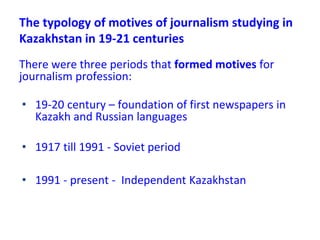 The typology of motives of journalism studying in
Kazakhstan in 19-21 centuries
There were three periods that formed motives for
journalism profession:
• 19-20 century – foundation of first newspapers in
Kazakh and Russian languages
• 1917 till 1991 - Soviet period
• 1991 - present - Independent Kazakhstan
 