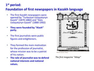 1st period:
Foundation of first newspapers in Kazakh language
• The first Kazakh newspapers were
opened by "Turkestan Ualayatynyn
Gazeti" (1870-1882) and "Dala
Ualayatynyn Gazeti" (1888-1902)
• They were founded by “Alash”
party.
• The first journalists were public
figures and enlighteners.
• They formed the main motivation
for the profession of journalist,
whose mission was to be a patriot
of his nation.
• The role of journalist was to defend
national interests and national
values.
The first magazine “Aikap”
 