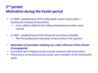 2nd period:
Motivation during the Soviet period
• In 1934 - establishment of first education center of journalism –
Communist Institute of Journalism.
– From 1934 to 1942 the first 200 professional journalists were
trained.
• In 1967 - establishment of the School of Journalism at KazNU
– The first professional education of journalists in the country.
• Motivation of journalism studying was under influence of the mission
of propaganda.
• Journalists were helping society to build socialism and communism.
• There was a censorship and journalists were members of the Сommunist
party.
 