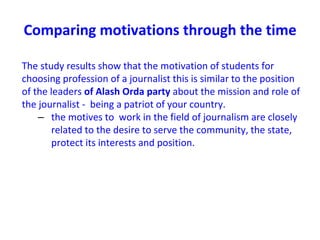 Comparing motivations through the time
The study results show that the motivation of students for
choosing profession of a journalist this is similar to the position
of the leaders of Alash Orda party about the mission and role of
the journalist - being a patriot of your country.
– the motives to work in the field of journalism are closely
related to the desire to serve the community, the state,
protect its interests and position.
 