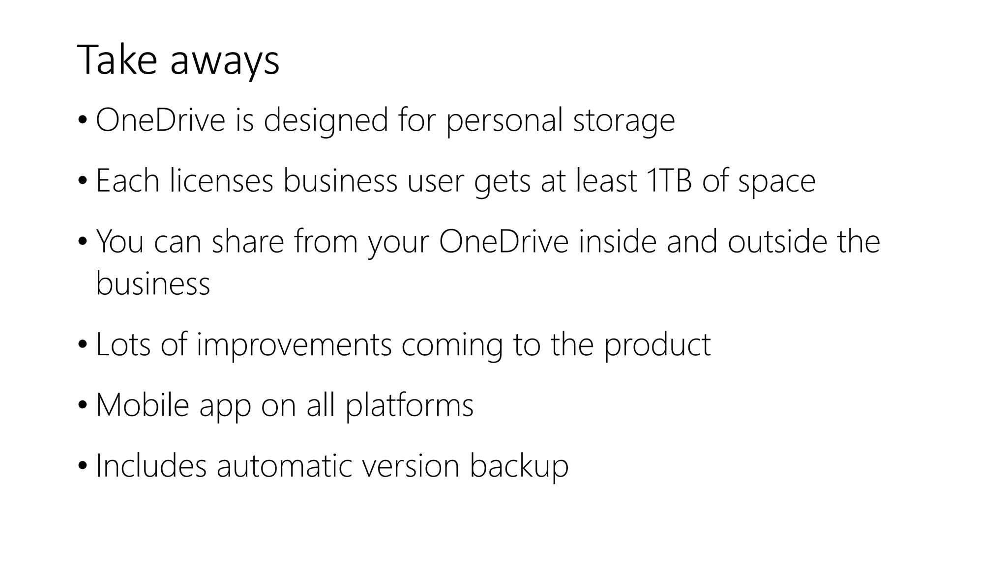 Take aways
• OneDrive is designed for personal storage
• Each licenses business user gets at least 1TB of space
• You can share from your OneDrive inside and outside the
business
• Lots of improvements coming to the product
• Mobile app on all platforms
• Includes automatic version backup
 