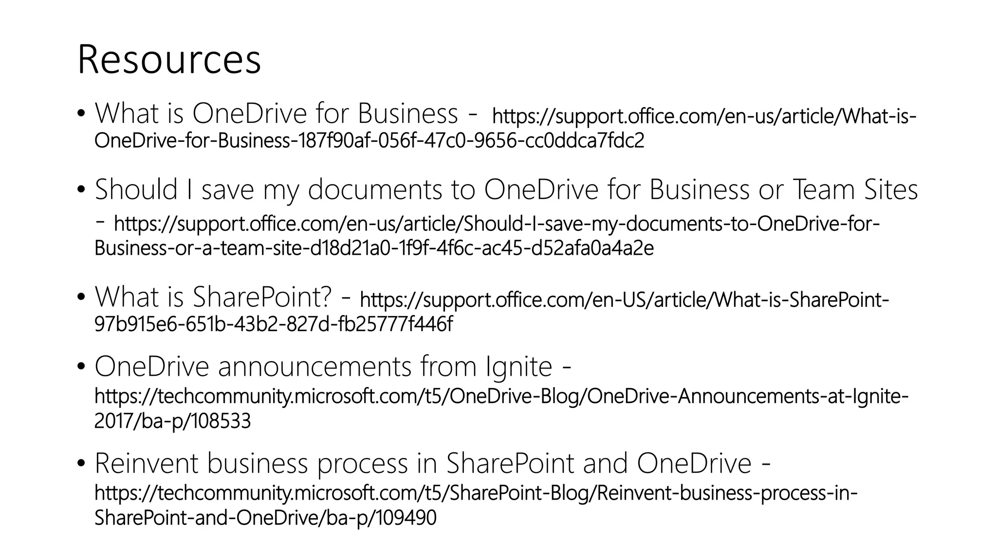 Resources
• What is OneDrive for Business - https://support.office.com/en-us/article/What-is-
OneDrive-for-Business-187f90af-056f-47c0-9656-cc0ddca7fdc2
• Should I save my documents to OneDrive for Business or Team Sites
- https://support.office.com/en-us/article/Should-I-save-my-documents-to-OneDrive-for-
Business-or-a-team-site-d18d21a0-1f9f-4f6c-ac45-d52afa0a4a2e
• What is SharePoint? - https://support.office.com/en-US/article/What-is-SharePoint-
97b915e6-651b-43b2-827d-fb25777f446f
• OneDrive announcements from Ignite -
https://techcommunity.microsoft.com/t5/OneDrive-Blog/OneDrive-Announcements-at-Ignite-
2017/ba-p/108533
• Reinvent business process in SharePoint and OneDrive -
https://techcommunity.microsoft.com/t5/SharePoint-Blog/Reinvent-business-process-in-
SharePoint-and-OneDrive/ba-p/109490
 