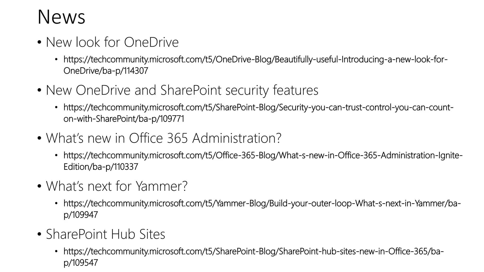 News
• New look for OneDrive
• https://techcommunity.microsoft.com/t5/OneDrive-Blog/Beautifully-useful-Introducing-a-new-look-for-
OneDrive/ba-p/114307
• New OneDrive and SharePoint security features
• https://techcommunity.microsoft.com/t5/SharePoint-Blog/Security-you-can-trust-control-you-can-count-
on-with-SharePoint/ba-p/109771
• What’s new in Office 365 Administration?
• https://techcommunity.microsoft.com/t5/Office-365-Blog/What-s-new-in-Office-365-Administration-Ignite-
Edition/ba-p/110337
• What’s next for Yammer?
• https://techcommunity.microsoft.com/t5/Yammer-Blog/Build-your-outer-loop-What-s-next-in-Yammer/ba-
p/109947
• SharePoint Hub Sites
• https://techcommunity.microsoft.com/t5/SharePoint-Blog/SharePoint-hub-sites-new-in-Office-365/ba-
p/109547
 