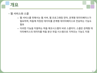 10
개요
• 웹 서비스와 스쿱
– 웹 서비스를 위해서는 웹 서버, 웹 프로그래밍 언어, 관계형 데이터베이스가
필요하며, 하둡에 저장된 데이터를 관계형 데이터베이스로 전송하는 기능도
필요
– 이러한 기능을 지원하는 하둡 에코시스템이 바로 스쿱이다. 스쿱은 관계형 데
이터베이스의 데이터를 하둡 분산 파일 시스템으로 가져오는 기능도 지원
 
