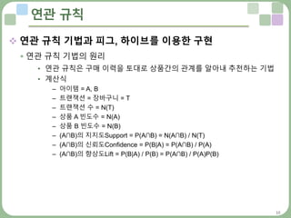 16
연관 규칙
 연관 규칙 기법과 피그, 하이브를 이용한 구현
 연관 규칙 기법의 원리
• 연관 규칙은 구매 이력을 토대로 상품간의 관계를 알아내 추천하는 기법
• 계산식
– 아이템 = A, B
– 트랜잭션 = 장바구니 = T
– 트랜잭션 수 = N(T)
– 상품 A 빈도수 = N(A)
– 상품 B 빈도수 = N(B)
– (A∩B)의 지지도Support = P(A∩B) = N(A∩B) / N(T)
– (A∩B)의 신뢰도Confidence = P(B|A) = P(A∩B) / P(A)
– (A∩B)의 향상도Lift = P(B|A) / P(B) = P(A∩B) / P(A)P(B)
 