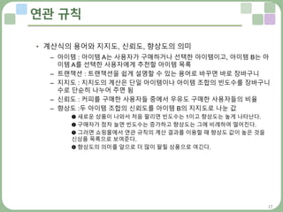 17
연관 규칙
• 계산식의 용어와 지지도, 신뢰도, 향상도의 의미
– 아이템 : 아이템 A는 사용자가 구매하거나 선택한 아이템이고, 아이템 B는 아
이템 A를 선택한 사용자에게 추천할 아이템 목록
– 트랜잭션 : 트랜잭션을 쉽게 설명할 수 있는 용어로 바꾸면 바로 장바구니
– 지지도 : 지지도의 계산은 단일 아이템이나 아이템 조합의 빈도수를 장바구니
수로 단순히 나누어 주면 됨
– 신뢰도 : 커피를 구매한 사용자들 중에서 우유도 구매한 사용자들의 비율
– 향상도 :두 아이템 조합의 신뢰도를 아이템 B의 지지도로 나눈 값
➊ 새로운 상품이 나와서 처음 팔리면 빈도수는 1이고 향상도는 높게 나타난다.
➋ 구매자가 점차 늘면 빈도수는 증가하고 향상도는 그에 비례하여 떨어진다.
➌ 그러면 쇼핑몰에서 연관 규칙의 계산 결과를 이용할 때 향상도 값이 높은 것을
신상품 목록으로 보여준다.
➍ 향상도의 의미를 앞으로 더 많이 팔릴 상품으로 여긴다.
 