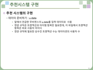 24
추천시스템 구현
 추천 시스템의 구현
 데이터 준비하기 : u.data
• 앞에서 언급한 무비렌스의 u.data를 입력 데이터로 사용
• 연관 규칙은 트랜잭션과 아이템 항목만 필요한데, 이 파일에서 트랜잭션
항목은 바로 사용자 아이디
• 연관 규칙에 필요한 상수인 트랜잭션 수는 데이터셋의 사용자 수
 